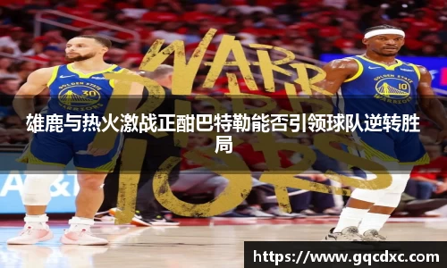 雄鹿与热火激战正酣巴特勒能否引领球队逆转胜局